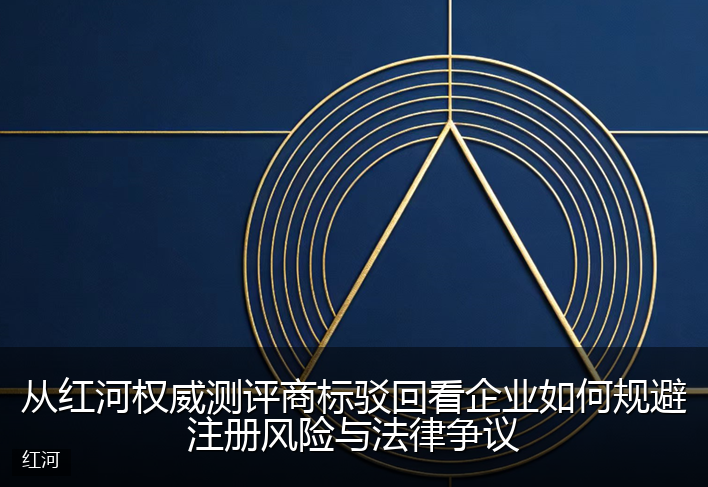 从红河权威测评商标驳回看企业如何规避注册风险与法律争议